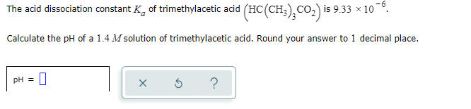 The acid dissociation constant K, of trimethylacetic acid (HC(CH;),CO2) is 9.33 × 10°.
Calculate the pH of a 1.4 M solution of trimethylacetic acid. Round your answer to 1 decimal place.
pH =
?
