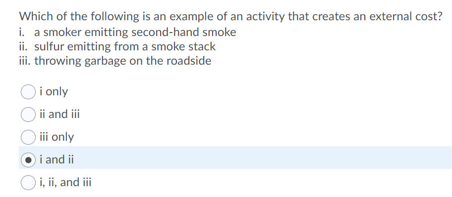 Which of the following is an example of an activity that creates an external cost?
i. a smoker emitting second-hand smoke
ii. sulfur emitting from a smoke stack
iii. throwing garbage on the roadside
Oi only
ii and iii
iii only
i and ii
i, ii, and iii

