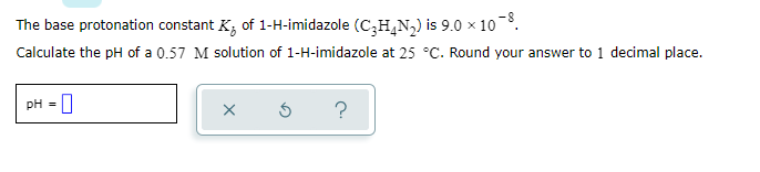 The base protonation constant K, of 1-H-imidazole (C;H,N,) is 9.0 x 10.
Calculate the pH of a 0.57 M solution of 1-H-imidazole at 25 °C. Round your answer to 1 decimal place.
pH =
