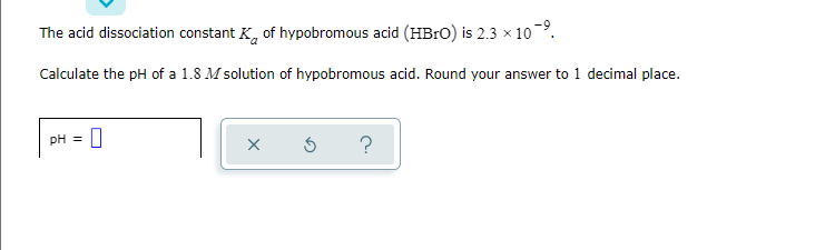 The acid dissociation constant K, of hypobromous acid (HB1O) is 2.3 x 10.
Calculate the pH of a 1.8 M solution of hypobromous acid. Round your answer to 1 decimal place.
pH = 0
