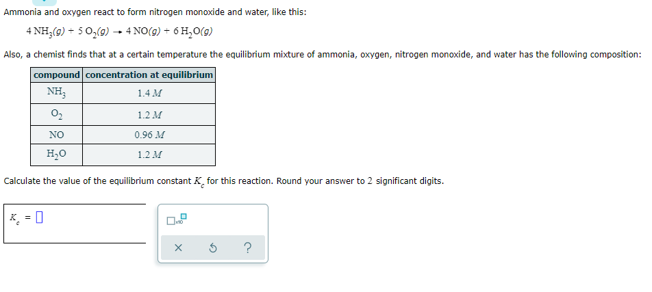 Ammonia and oxygen react to form nitrogen monoxide and water, like this:
4 NH,(g) + 5 0,(0) → 4 NO(9) + 6 H,0(g)
Also, a chemist finds that at a certain temperature the equilibrium mixture of ammonia, oxygen, nitrogen monoxide, and water has the following composition:
compound concentration at equilibrium
NH,
1.4 M
1.2 M
NO
0.96 M
H,0
1.2 М
Calculate the value of the equilibrium constant K, for this reaction. Round your answer to 2 significant digits.
K. = 0
x10
?
