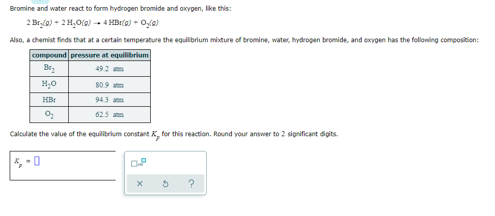 Bromine and water react to form hydrogen bromide and oxygen, like this:
2 Br, (g) + 2 H,0(g) - 4 HBr(g) + 0,(g)
Also, a chemist finds that at a certain temperature the equilibrium mixture of bromine, water, hydrogen bromide, and oxygen has the following composition:
compound pressure at equilibrium
Br,
49.2 atm
H,0
80.9 atm
HBr
94.3 atm
O2
62.5 atm
Calculate the value of the equilibrium constant K for this reaction. Round your answer to 2 significant digits.
* = 0
