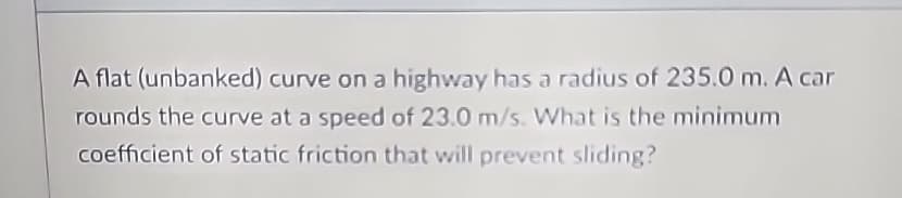A flat (unbanked) curve on a highway has a radius of 235.0 m. A car
rounds the curve at a speed of 23.0 m/s. What is the minimum
coefficient of static friction that will prevent sliding?