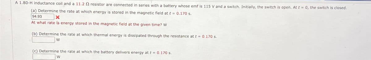 A 1.80-H inductance coil and a 11.2 2 resistor are connected in series with a battery whose emf is 115 V and a switch. Initially, the switch is open. At t = 0, the switch is closed.
(a) Determine the rate at which energy is stored in the magnetic field at t = 0.170 s.
94.93
x
At what rate is energy stored in the magnetic field at the given time? W
(b) Determine the rate at which thermal energy is dissipated through the resistance at t = 0.170 s.
W
(c) Determine the rate at which the battery delivers energy at t = 0.170 s.
W