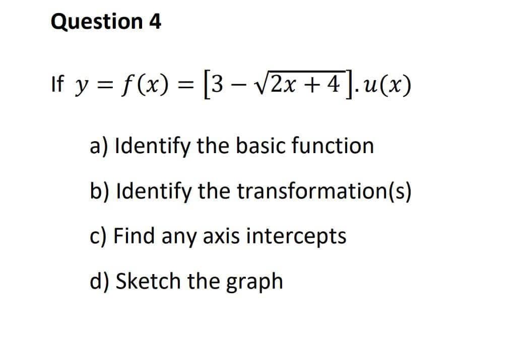 Question 4
If y = f(x) = [3 - √√2x + 4]. u(x)
a) Identify the basic function
b) Identify the transformation(s)
c) Find any axis intercepts
d) Sketch the graph