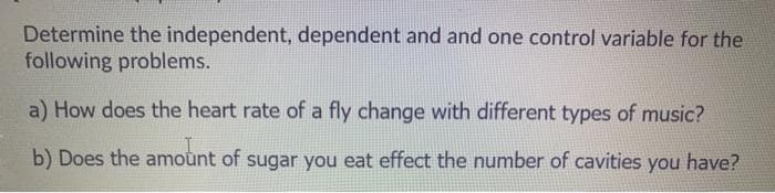Determine the independent, dependent and and one control variable for the
following problems.
a) How does the heart rate of a fly change with different types of music?
b) Does the amoùnt of sugar you eat effect the number of cavities you have?
