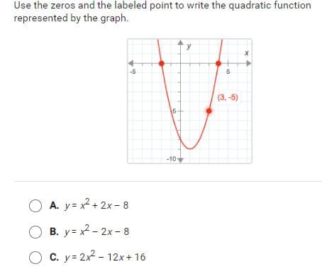 Use the zeros and the labeled point to write the quadratic function
represented by the graph.
-5
(3. -5)
15-
-10
A. y= x? + 2x - 8
O B. y= x - 2x - 8
O C. y = 2x2 - 12x + 16
