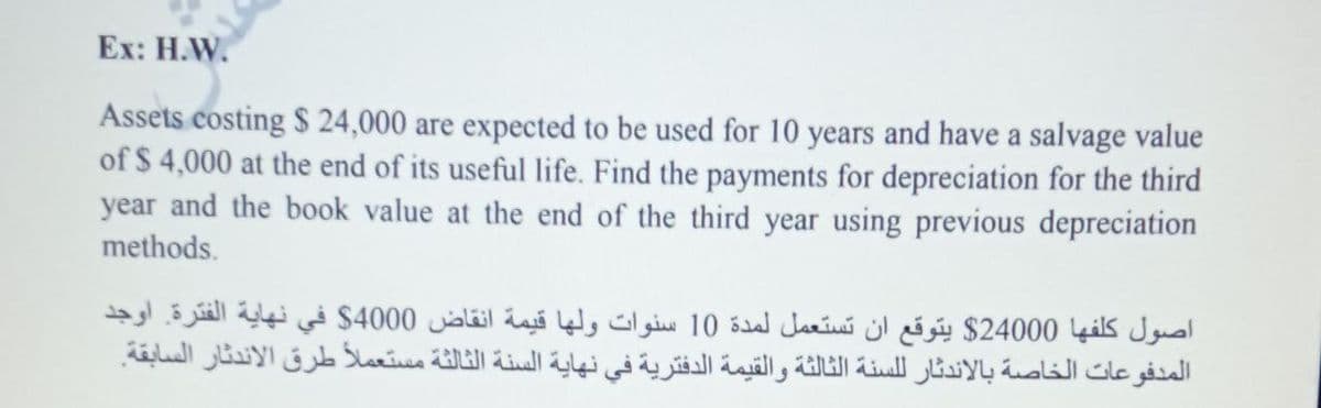 Ex: H.W.
Assets costing $ 24,000 are expected to be used for 10 years and have a salvage value
of $ 4,000 at the end of its useful life. Find the payments for depreciation for the third
year and the book value at the end of the third year using previous depreciation
methods.
اصول كلفها 24000$ يتوقع أن تستعمل لمدة 10 سنوات ولها قیمة انقاض 4000$ في نهاية الفترة. أوجد
المدفوعات الخاصة بالاندثار ل لسنة الثالثة والقيمة الدفترية في نهاية السنة الثالثة مستعملا طرق الاندثار السابقة.
