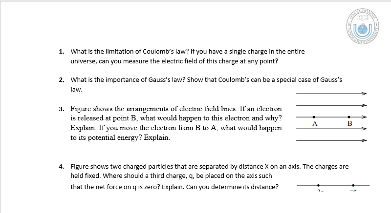 1. What is the limitation of Coulomb's law? If you have a single charge in the entire
universe, can you measure the electric field of this charge at any point?
2. What is the importance of Gauss's law? Show that Coulomb's can be a special case of Gauss's
law.
3. Figure shows the arrangements of electric field lines. If an electron
is released at point B, what would happen to this electron and why?
Explain. If you move the electron from B to A, what would happen
to its potential energy? Explain.
A
4. Figure shows two charged particles that are separated by distance X on an axis. The charges are
held fixed. Where should a third charge, q, be placed on the axis such
that the net force on q is zero? Explain. Can you determine its distance?
