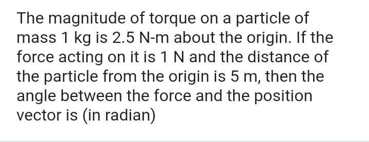 The magnitude of torque on a particle of
mass 1 kg is 2.5 N-m about the origin. If the
force acting on it is 1 N and the distance of
the particle from the origin is 5 m, then the
angle between the force and the position
vector is (in radian)
