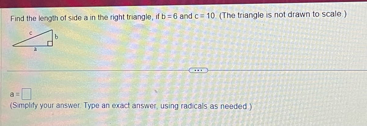 Find the length of side a in the right triangle, if b = 6 and c= 10. (The triangle is not drawn to scale.)
с
b
4
a
a =
(Simplify your answer. Type an exact answer, using radicals as needed.)