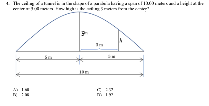 4. The ceiling of a tunnel is in the shape of a parabola having a span of 10.00 meters and a height at the
center of 5.00 meters. How high is the ceiling 3 meters from the center?
5m
h
3 m
5 m
5 m
10 m
C) 2.32
D) 1.92
A) 1.60
ВB) 2.08

