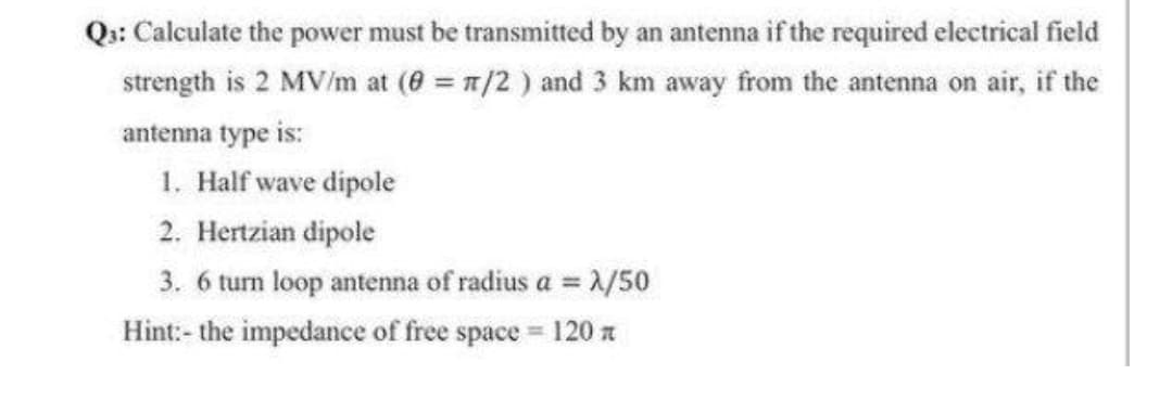 Qs: Calculate the power must be transmitted by an antenna if the required electrical field
strength is 2 MV/m at (8 = 1/2 ) and 3 km away from the antenna on air, if the
antenna type is:
1. Half wave dipole
2. Hertzian dipole
3. 6 tun loop antenna of radius a =
1/50
Hint:- the impedance of free space = 120 a
