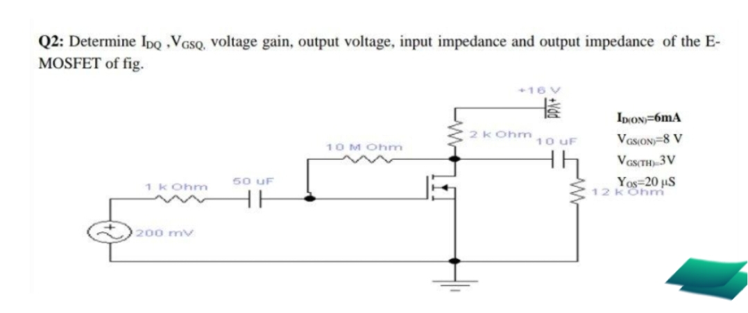Q2: Determine IpQ ,VGSQ, voltage gain, output voltage, input impedance and output impedance of the E-
MOSFET of fig.
+16 V
长
IDON=6mA
2K Ohm
10 uF
VasON=8 V
10 M Ohm
th
VasTH) 3V
50 uF
Yos=20 µS
12 KOhm
1 kOhm
HH
200 mv
