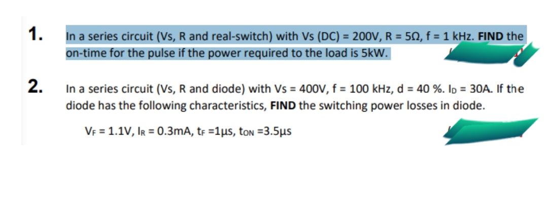 1.
In a series circuit (Vs, R and real-switch) with Vs (DC) = 200V, R = 50, f = 1 kHz. FIND the
on-time for the pulse if the power required to the load is 5kW.
2. In a series circuit (Vs, R and diode) with Vs = 400V, f = 100 kHz, d = 40 %. Id = 30A. If the
diode has the following characteristics, FIND the switching power losses in diode.
VE = 1.1V, IR = 0.3mA, tr =1µs, ton =3.5µs
