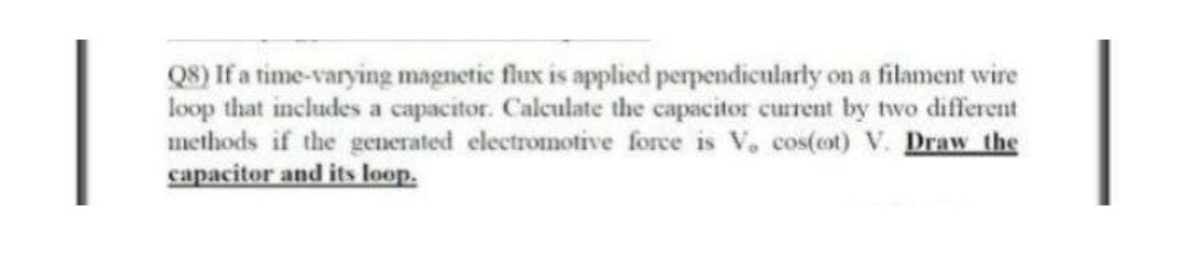 Q8) If a time-varying magnetic flux is applied perpendicularly on a filament wire
loop that includes a capacitor. Calculate the capacitor current by two different
methods if the generated electromotive force is V, cos(cot) V. Draw the
capacitor and its loop.
|
