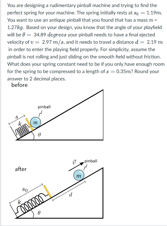 You are designing a rudimentary pinball machine and trying to find the
perfect spring for your machine. The spring initially rests at so = 1.19m.
You want to use an antique pinball that you found that has a mass m =
1.27kg. Based on your design, you know that the angle of your playfield
will be 0 = 34.89 degrees your pinball needs to have a final ejected
velocity of v = 2.97 m/s, and it needs to travel a distance d = 2.19 m
in order to enter the playing field properly. For simplicity, assume the
pinball is not rolling and just sliding on the smooth field without friction.
What does your spring constant need to be if you only have enough room
for the spring to be compressed to a length of s = 0.35m? Round your
answer to 2 decimal places.
before
S
after
m
pinball
0
So
k
immm
moooo
Ө
V pinball
d
m