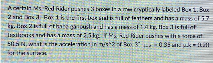 A certain Ms. Red Rider pushes 3 boxes in a row cryptically labeled Box 1, Box
2 and Box 3. Box 1 is the first box and is full of feathers and has a mass of 5.7
kg. Box 2 is full of baba ganoush and has a mass of 1.4 kg. Box 3 is full of
textbooks and has a mass of 2.5 kg. If Ms. Red Rider pushes with a force of
50.5 N, what is the acceleration in m/s^2 of Box 3? u.s= 0.35 and u.k = 0.20
for the surface.