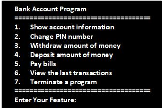 Bank Account Program
1.
Show account information
Change PIN number
Withdraw amount of money
Deposit amount of money
Pay bills
6. View the last transactions
2.
3.
4.
5.
7. Terminate a program
Enter Your Feature:
