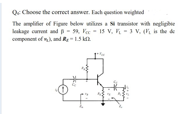 Q4: Choose the correct answer. Each question weighted
The amplifier of Figure below utilizes a Si transistor with negligibie
leakage current and B = 59, Vcc = 15 V, Vị = 3 V, (V1 is the de
component of v), and Re= 1.5 k2.
