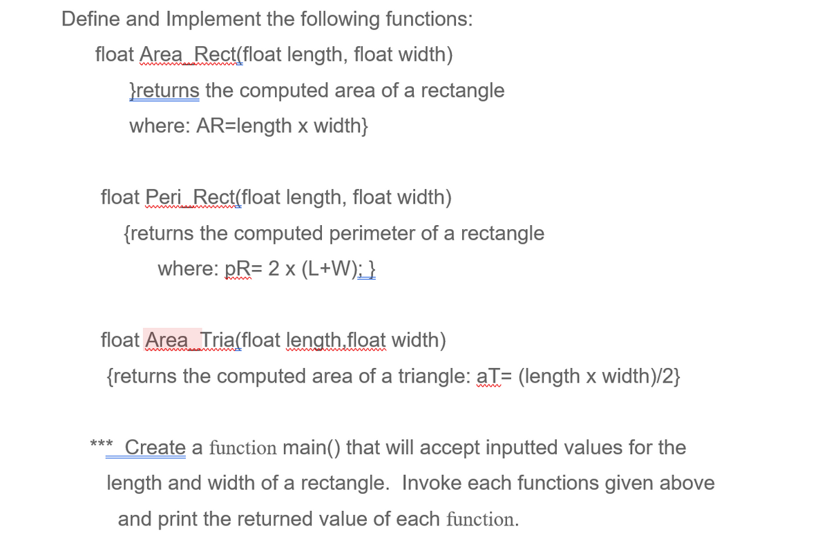 Define and Implement the following functions:
float Area Rect(float length, float width)
returns the computed area of a rectangle
where: AR=length x width}
float Peri Rect(float length, float width)
{returns the computed perimeter of a rectangle
where: pR= 2 x (L+W); }
float Area Tria(float length,float width)
{returns the computed area of a triangle: aT= (length x width)/2}
***
Create a function main() that will accept inputted values for the
length and width of a rectangle. Invoke each functions given above
and print the returned value of each function.