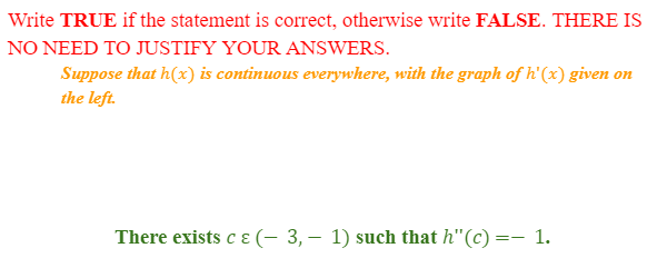 Write TRUE if the statement is correct, otherwise write FALSE. THERE IS
NO NEED TO JUSTIFY YOUR ANSWERS.
Suppose that h(x) is continuous everywhere, with the graph of h'(x) given on
the left.
There exists c & (− 3, — 1) such that h"(c) = 1.
-