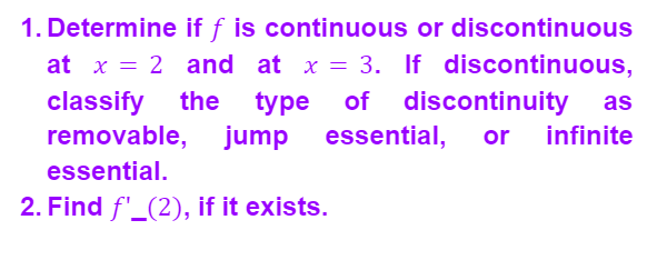 or discontinuous
1. Determine if f is continuous
at x = 2 and at x = 3. If discontinuous,
classify the type of discontinuity as
removable, jump essential, or infinite
essential.
2. Find f'_(2), if it exists.