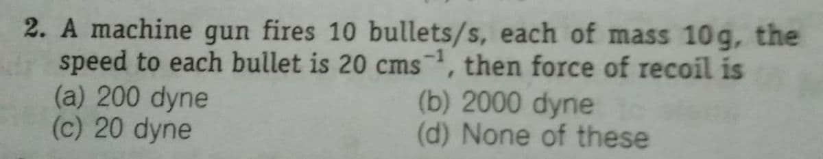 2. A machine gun fires 10 bullets/s, each of mass 10g, the
speed to each bullet is 20 cms, then force of recoil is
(a) 200 dyne
(c) 20 dyne
(b) 2000 dyne
(d) None of these
