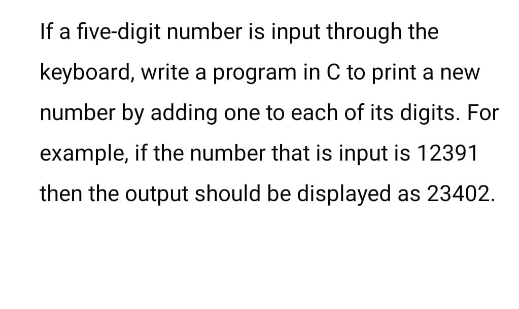 If a five-digit number is input through the
keyboard, write a program in C to print a new
number by adding one to each of its digits. For
example, if the number that is input is 12391
then the output should be displayed as 23402.
