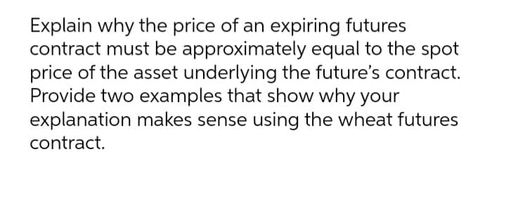Explain why the price of an expiring futures
contract must be approximately equal to the spot
price of the asset underlying the future's contract.
Provide two examples that show why your
explanation makes sense using the wheat futures
contract.
