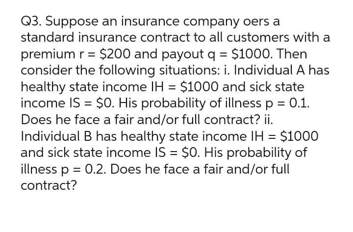Q3. Suppose an insurance company oers a
standard insurance contract to all customers with a
premium r = $200 and payout q = $1000. Then
consider the following situations: i. Individual A has
healthy state income IH = $1000 and sick state
0.1.
%3D
income IS = $O. His probability of illness p
Does he face a fair and/or full contract? ii.
Individual B has healthy state income IH = $1000
and sick state income IS = $0. His probability of
illness p = 0.2. Does he face a fair and/or full
contract?
