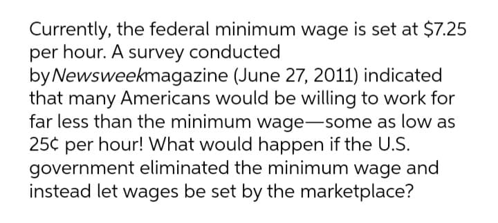 Currently, the federal minimum wage is set at $7.25
per hour. A survey conducted
by Newsweekmagazine (June 27, 2011) indicated
that many Americans would be willing to work for
far less than the minimum wage-some as low as
25¢ per hour! What would happen if the U.S.
government eliminated the minimum wage and
instead let wages be set by the marketplace?
