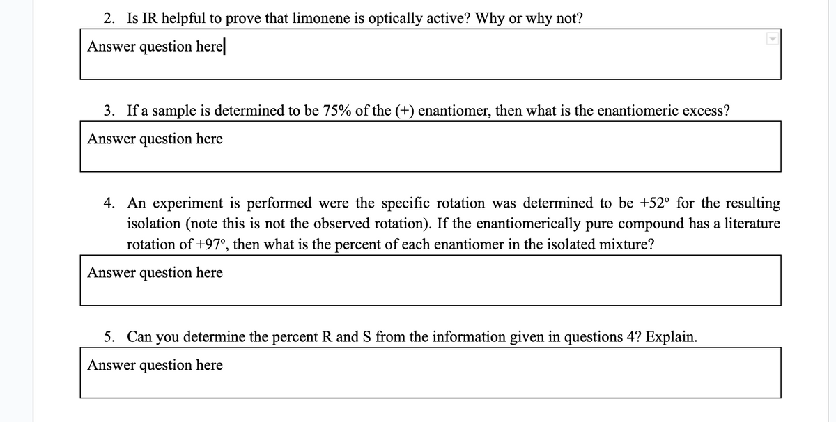 2. Is IR helpful to prove that limonene is optically active? Why or why not?
Answer question here
3. If a sample is determined to be 75% of the (+) enantiomer, then what is the enantiomeric excess?
Answer question here
4. An experiment is performed were the specific rotation was determined to be +52° for the resulting
isolation (note this is not the observed rotation). If the enantiomerically pure compound has a literature
rotation of +97°, then what is the percent of each enantiomer in the isolated mixture?
Answer question here
5. Can you determine the percent R and S from the information given in questions 4? Explain.
Answer question here
