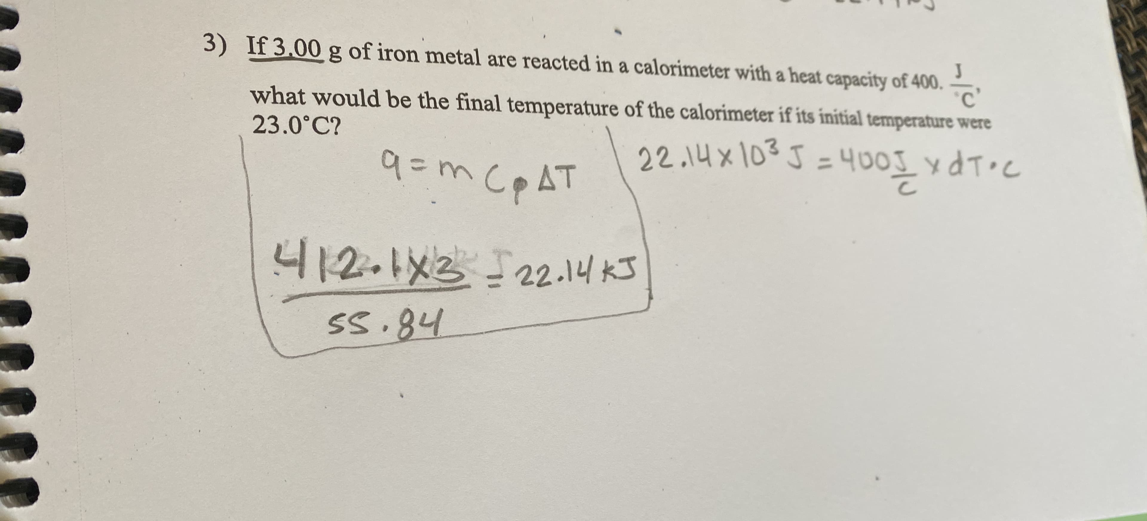 3) If 3.00 g of iron metal are reacted in a calorimeter with a heat capacity of 400.
what would be the final temperature of the calorimeter if its initial temperature were
23.0°C?
22.14x103J =400I xdT•C
9=m CPAT
니12.x2 -22.1니 3
Ss.84
