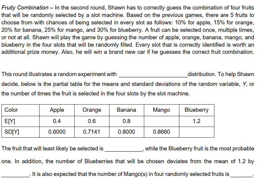 Fruity Combination – In the second round, Shawn has to correctly guess the combination of four fruits
that will be randomly selected by a slot machine. Based on the previous games, there are 5 fruits to
choose from with chances of being selected in every slot as follows: 10% for apple, 15% for orange,
20% for banana, 25% for mango, and 30% for blueberry. A fruit can be selected once, multiple times,
or not at all. Shawn will play the game by guessing the number of apple, orange, banana, mango, and
blueberry in the four slots that will be randomly filled. Every slot that is correctly identified is worth an
additional prize money. Also, he will win a brand new car if he guesses the correct fruit combination.
This round illustrates a random experiment with
_distribution. To help Shawn
decide, below is the partial table for the means and standard deviations of the random variable, Y, or
the number of times the fruit is selected in the four slots by the slot machine.
Color
Apple
Orange
Banana
Mango
Blueberry
E[Y]
0.4
0.6
0.8
1.2
SD[Y]
0.6000
0.7141
0.8000
0.8660
The fruit that will least likely be selected is
while the Blueberry fruit is the most probable
one. In addition, the number of Blueberries that will be chosen deviates from the mean of 1.2 by
It is also expected that the number of Mango(s) in four randomly selected fruits is
