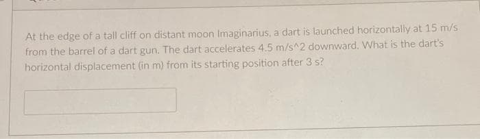 At the edge of a tall cliff on distant moon Imaginarius, a dart is launched horizontally at 15 m/s
from the barrel of a dart gun. The dart accelerates 4.5 m/s^2 downward. What is the dart's
horizontal displacement (in m) from its starting position after 3 s?