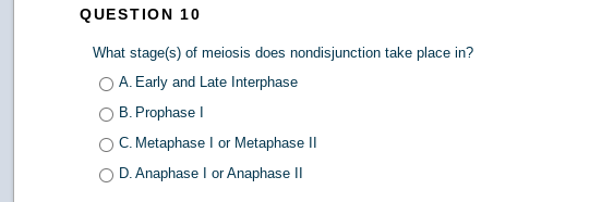 QUESTION 10
What stage(s) of meiosis does nondisjunction take place in?
O A. Early and Late Interphase
B. Prophase I
C. Metaphase I or Metaphase II
D. Anaphase I or Anaphase II
