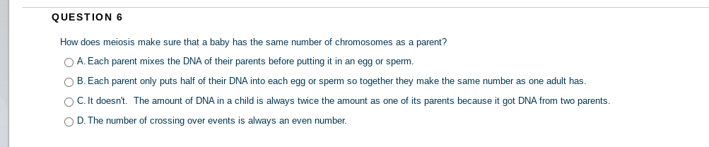 QUESTION 6
How does meiosis make sure that a baby has the same number of chromosomes as a parent?
O A. Each parent mixes the DNA of their parents before putting it in an egg or sperm.
O B. Each parent only puts half of their DNA into each egg or sperm so together they make the same number as one adult has.
O C. It doesn't. The amount of DNA in a child is always twice the amount as one of its parents because it got DNA from two parents.
O D. The number of crossing over events is always an even number.
