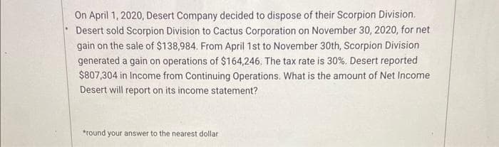 On April 1, 2020, Desert Company decided to dispose of their Scorpion Division.
Desert sold Scorpion Division to Cactus Corporation on November 30, 2020, for net
gain on the sale of $138,984. From April 1st to November 30th, Scorpion Division
generated a gain on operations of $164,246. The tax rate is 30%. Desert reported
$807,304 in Income from Continuing Operations. What is the amount of Net Income
Desert will report on its income statement?
*round your answer to the nearest dollar