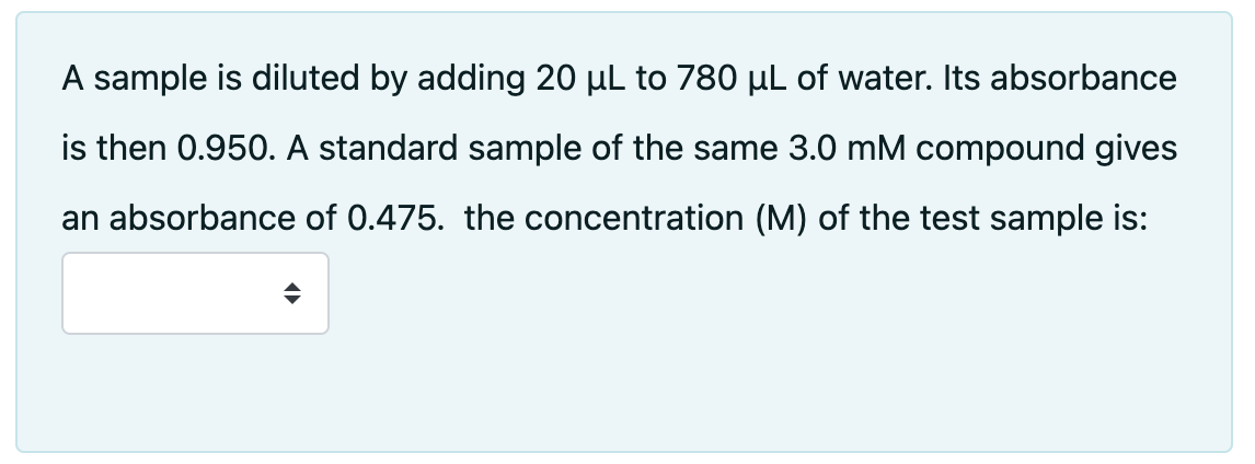 A sample is diluted by adding 20 µL to 780 µL of water. Its absorbance
is then 0.950. A standard sample of the same 3.0 mM compound gives
an absorbance of 0.475. the concentration (M) of the test sample is: