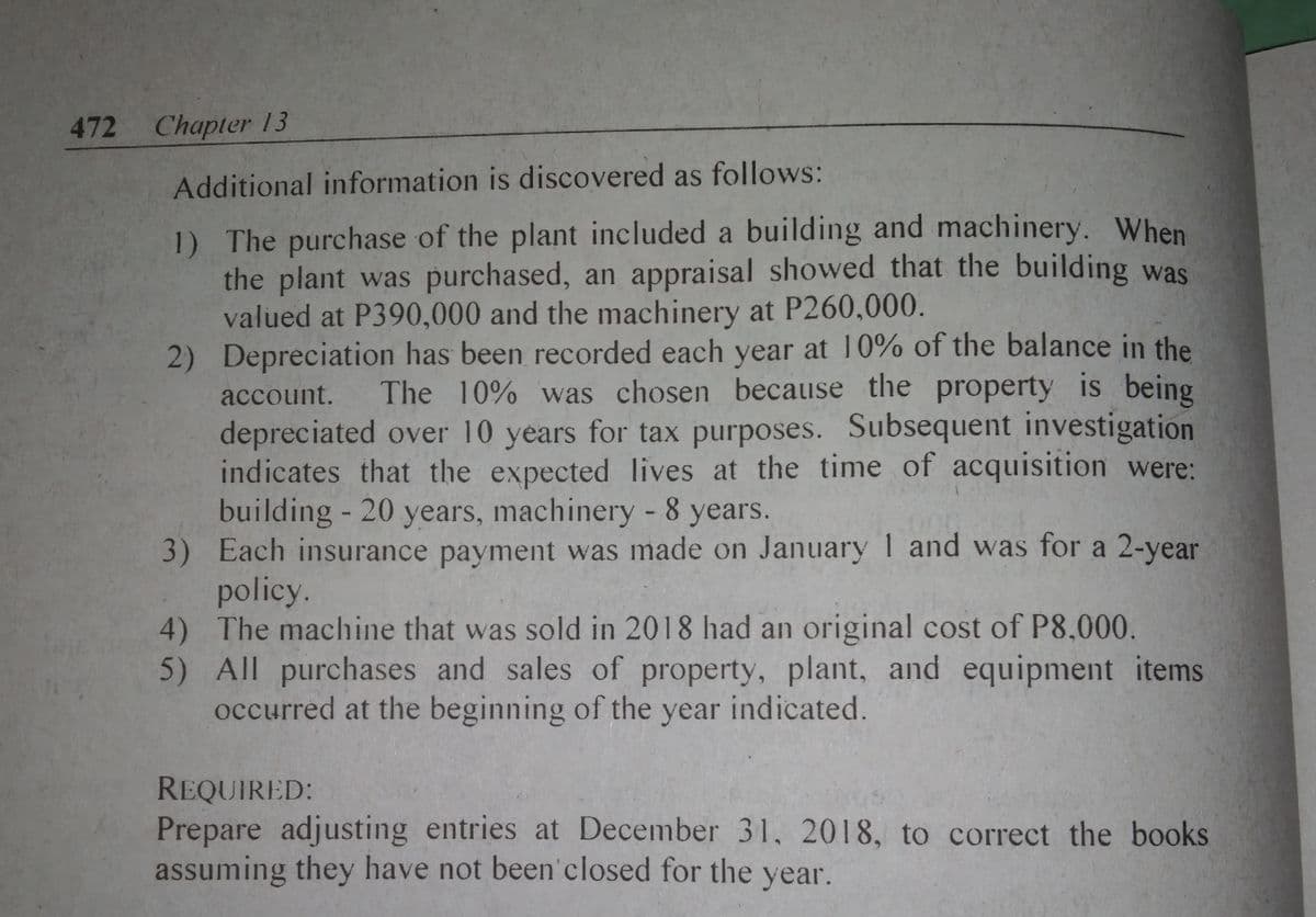 472 Chapter 13
Additional information is discovered as follows:
1) The purchase of the plant included a building and machinery. When
the plant was purchased, an appraisal showed that the building was
valued at P390,000 and the machinery at P260,000.
2) Depreciation has been recorded each year at 10% of the balance in the
account.
The 10% was chosen because the property is being
depreciated over 10 years for tax purposes. Subsequent investigation
indicates that the expected lives at the time of acquisition were:
building - 20 years, machinery - 8 years.
3) Each insurance payment was made on January 1 and was for a 2-year
policy.
4) The machine that was sold in 2018 had an original cost of P8,000.
5) All purchases and sales of property, plant, and equipment items
occurred at the beginning of the year indicated.
REQUIRED:
Prepare adjusting entries at December 31, 2018, to correct the books
assuming they have not been'closed for the year.
