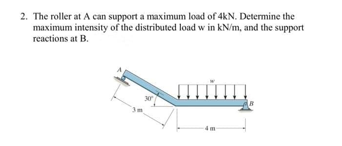 2. The roller at A can support a maximum load of 4kN. Determine the
maximum intensity of the distributed load w in kN/m, and the support
reactions at B.
30°
B
3 m
4 m
