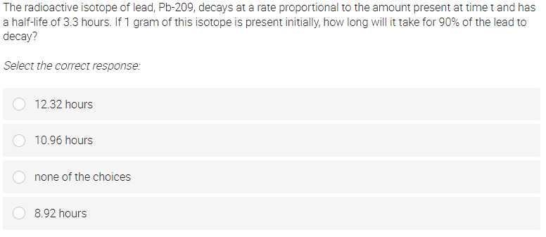 The radioactive isotope of lead, Pb-209, decays at a rate proportional to the amount present at time t and has
a half-life of 3.3 hours. If 1 gram of this isotope is present initially, how long will it take for 90% of the lead to
decay?
Select the correct response:
12.32 hours
10.96 hours
none of the choices
8.92 hours
