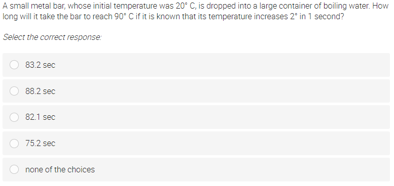 A small metal bar, whose initial temperature was 20° C, is dropped into a large container of boiling water. How
long will it take the bar to reach 90° C if it is known that its temperature increases 2° in 1 second?
Select the correct response:
83.2 sec
88.2 sec
82.1 sec
75.2 sec
none of the choices
