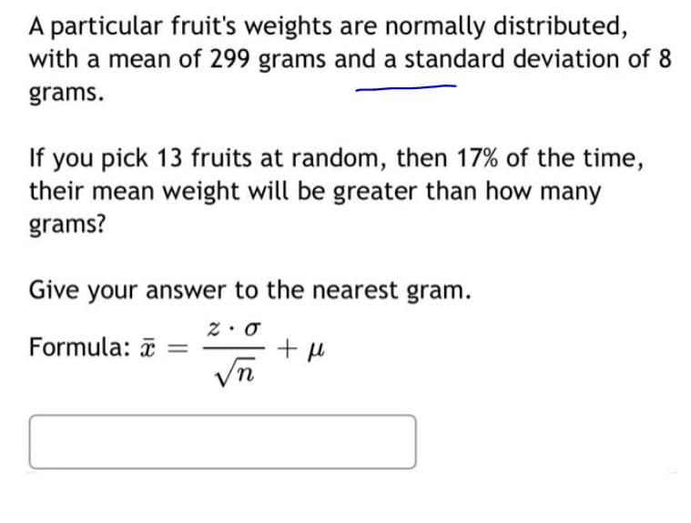 A particular fruit's weights are normally distributed,
with a mean of 299 grams and a standard deviation of 8
grams.
If you pick 13 fruits at random, then 17% of the time,
their mean weight will be greater than how many
grams?
Give your answer to the nearest gram.
Formula: a =
