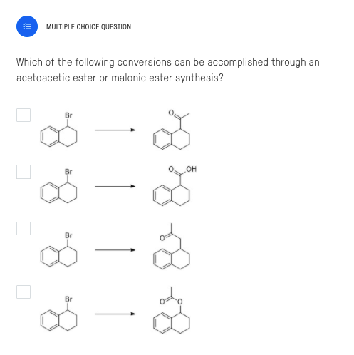 MULTIPLE CHOICE QUESTION
Which of the following conversions can be accomplished through an
acetoacetic ester or malonic ester synthesis?
Br
Br
он
Br
8.
Br
