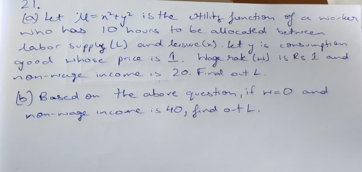 21.
[0) Let M = n²ty? is the utility function of
a worker
who has
10 hours to be allocated between
labor supply (L) and leisure (n). Let y is consumption
good whose price is 1.
rake (w) is Rs 1 and
20. Find out L.
Wage
non-wage income is
the above question, if w=0 and
(6) Based on
non-wage income is 40, find out L.