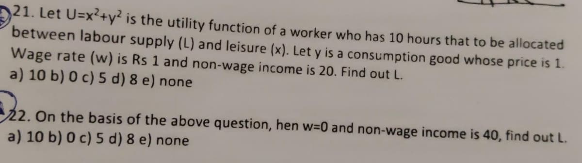 21. Let U=x²+y2 is the utility function of a worker who has 10 hours that to be allocated
between labour supply (L) and leisure (x). Let y is a consumption good whose price is 1.
Wage rate (w) is Rs 1 and non-wage income is 20. Find out L.
a) 10 b) 0 c) 5 d) 8 e) none
322.
22.
On the basis of the above question, hen w=0 and non-wage income is 40, find out L.
a) 10 b) 0 c) 5 d) 8 e) none
