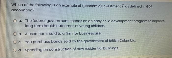Which of the following is an example of (economic) investment I, as defined in GDP
accounting?
O a. The federal government spends on an early child development program to improve
long term health outcomes of young children.
O b.
A used car is sold to a firm for business use.
O C. You purchase bonds sold by the government of British Columbia.
O d. Spending on construction of new residential buildings.