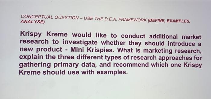 CONCEPTUAL QUESTION - USE THE D.E.A. FRAMEWORK (DEFINE, EXAMPLES,
ANALYSE)
Krispy Kreme would like to conduct additional market
research to investigate whether they should introduce a
new product - Mini Krispies. What is marketing research,
explain the three different types of research approaches for
gathering primary data, and recommend which one Krispy
Kreme should use with examples.